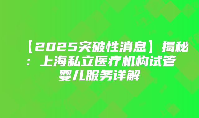 【2025突破性消息】揭秘：上海私立医疗机构试管婴儿服务详解