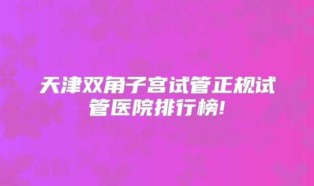 天津双角子宫试管正规试管医院排行榜!