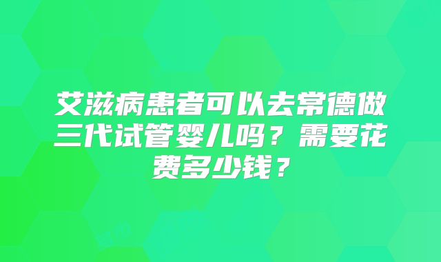 艾滋病患者可以去常德做三代试管婴儿吗?需要花费多少钱?
