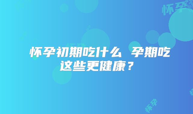怀孕初期吃什么 孕期吃这些更健康?