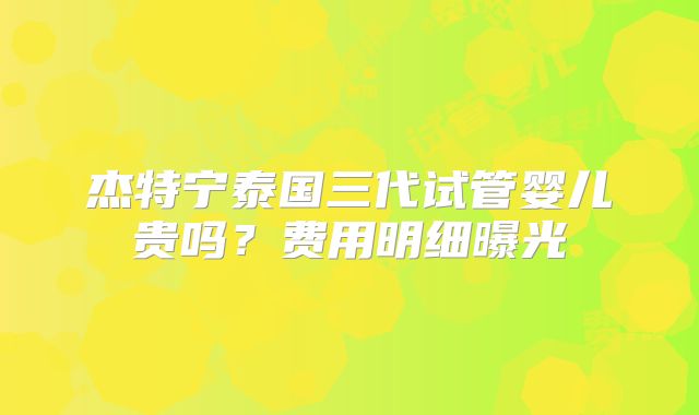杰特宁泰国三代试管婴儿贵吗？费用明细曝光