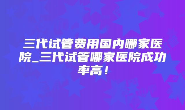 三代试管费用国内哪家医院_三代试管哪家医院成功率高！
