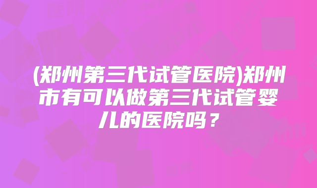 (郑州第三代试管医院)郑州市有可以做第三代试管婴儿的医院吗?