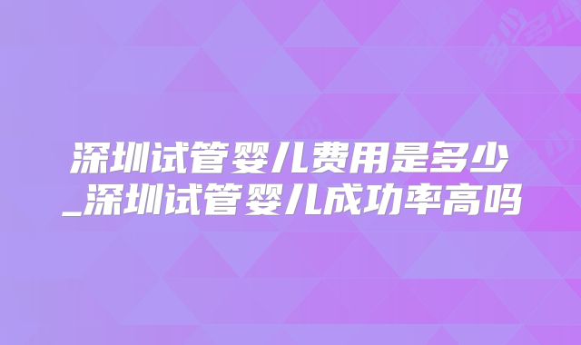 深圳试管婴儿费用是多少_深圳试管婴儿成功率高吗