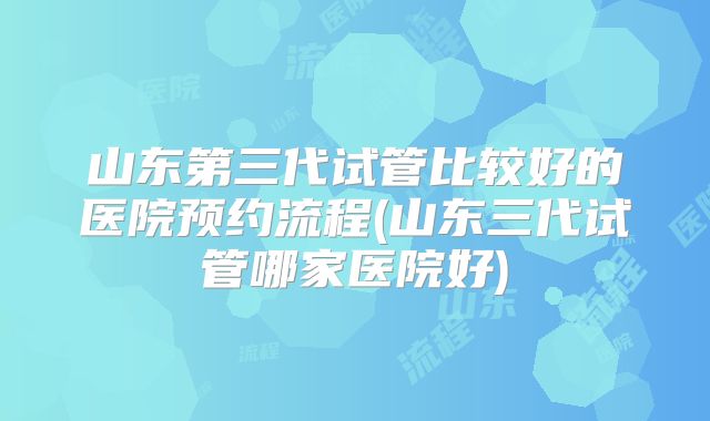 山东第三代试管比较好的医院预约流程(山东三代试管哪家医院好)