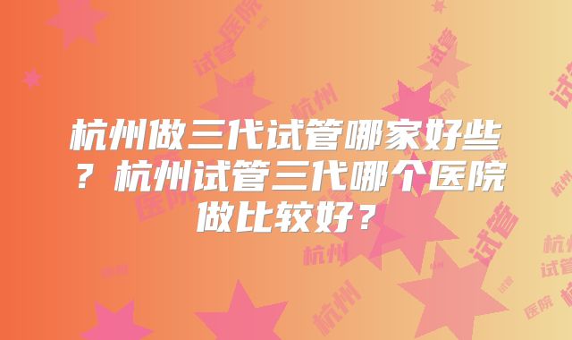 杭州做三代试管哪家好些？杭州试管三代哪个医院做比较好？