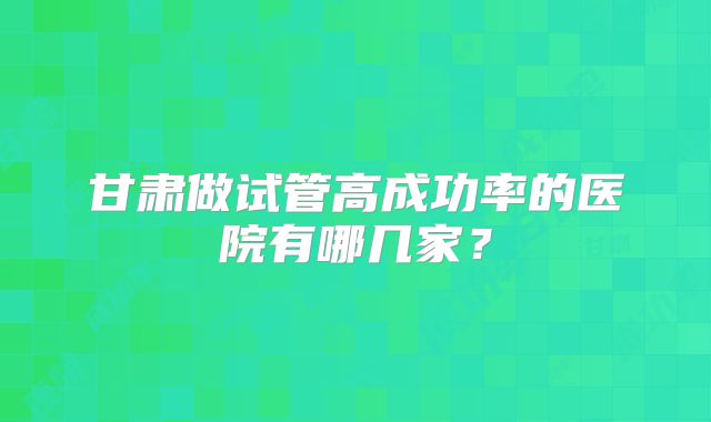 甘肃做试管高成功率的医院有哪几家？