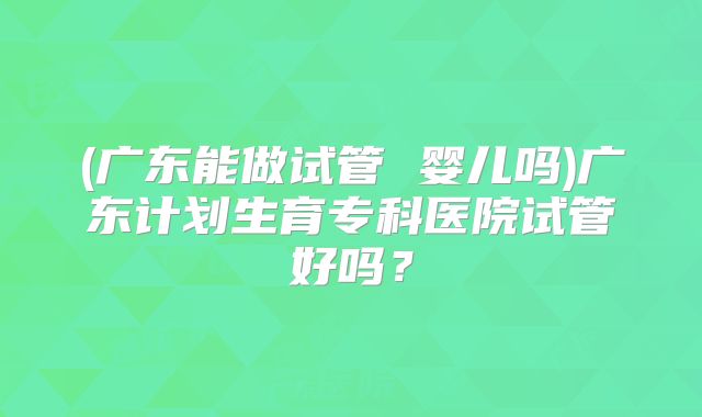 (广东能做试管 婴儿吗)广东计划生育专科医院试管好吗？