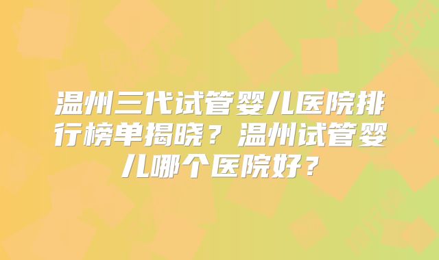 温州三代试管婴儿医院排行榜单揭晓？温州试管婴儿哪个医院好？