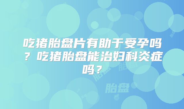 吃猪胎盘片有助于受孕吗？吃猪胎盘能治妇科炎症吗？