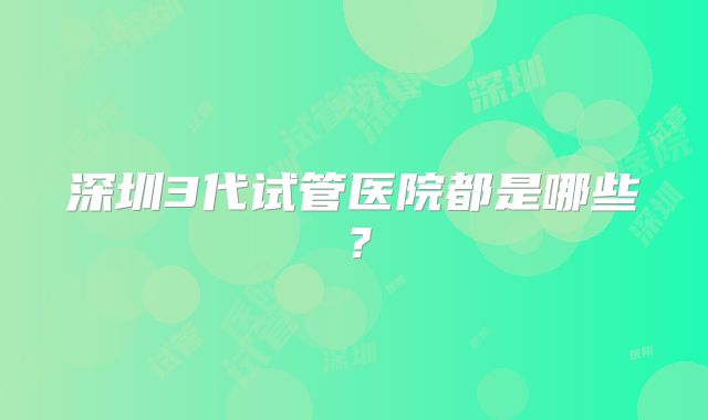 深圳3代试管医院都是哪些?