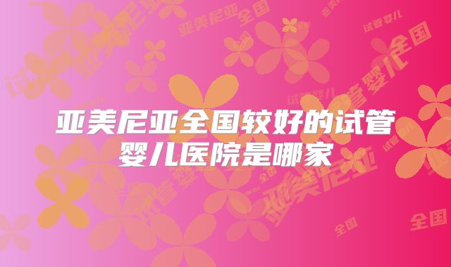 亚美尼亚全国较好的试管婴儿医院是哪家