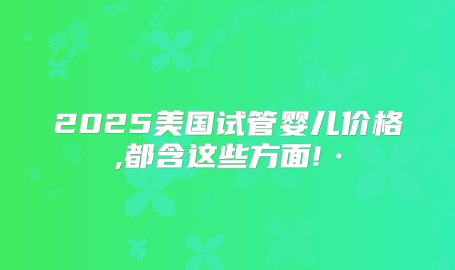 2025美国试管婴儿价格,都含这些方面!·
