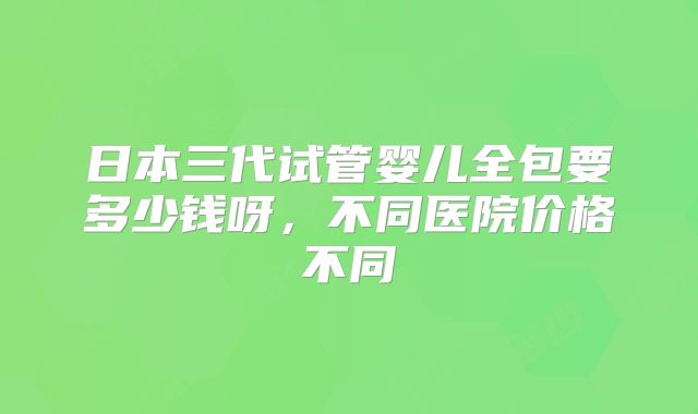 日本三代试管婴儿全包要多少钱呀,不同医院价格不同