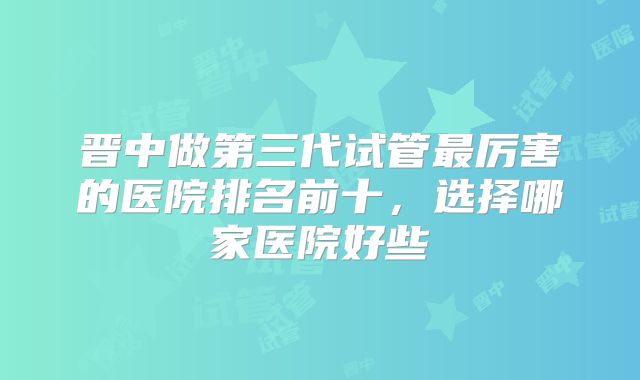 晋中做第三代试管最厉害的医院排名前十，选择哪家医院好些