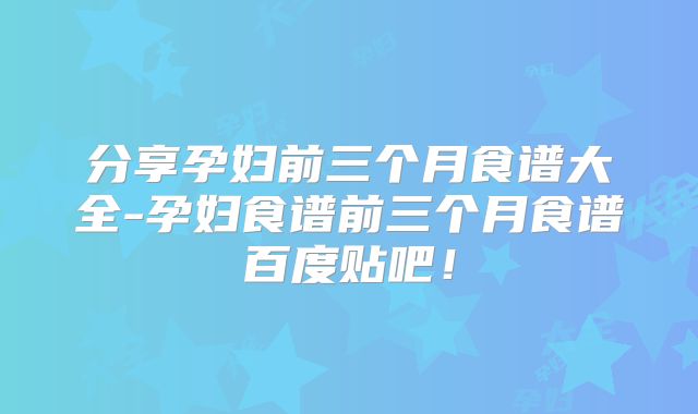分享孕妇前三个月食谱大全-孕妇食谱前三个月食谱百度贴吧！