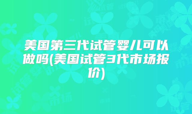 美国第三代试管婴儿可以做吗(美国试管3代市场报价)