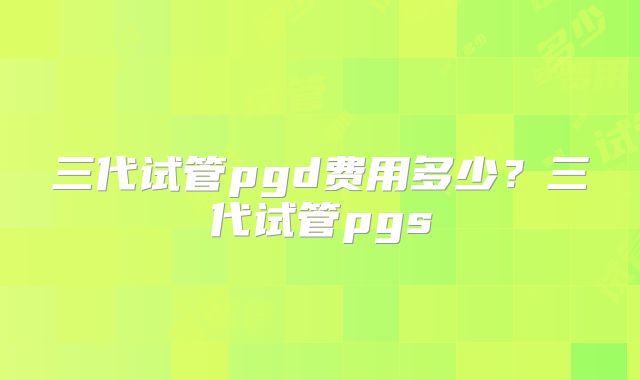 三代试管pgd费用多少?三代试管pgs
