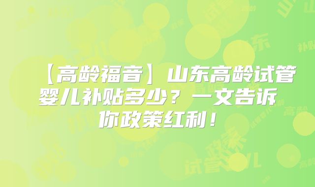 【高龄福音】山东高龄试管婴儿补贴多少？一文告诉你政策红利！