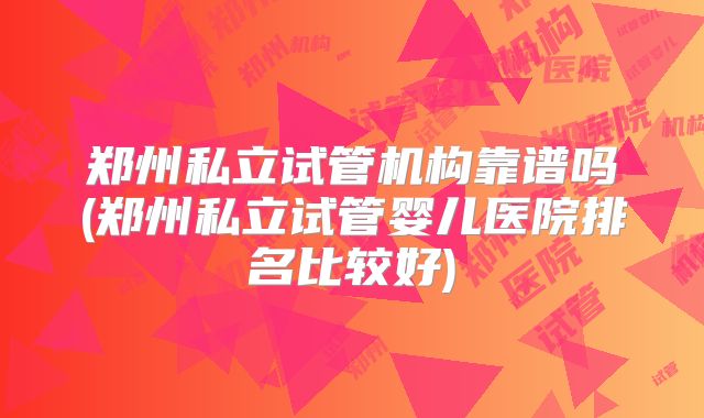 郑州私立试管机构靠谱吗(郑州私立试管婴儿医院排名比较好)
