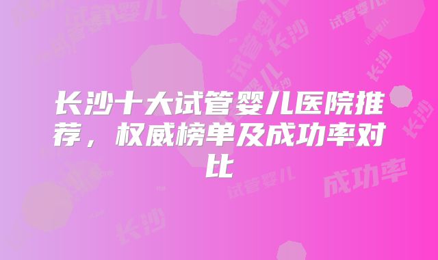 长沙十大试管婴儿医院推荐,权威榜单及成功率对比