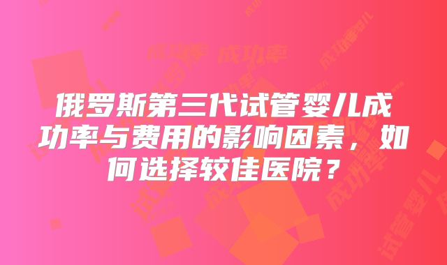俄罗斯第三代试管婴儿成功率与费用的影响因素，如何选择较佳医院？