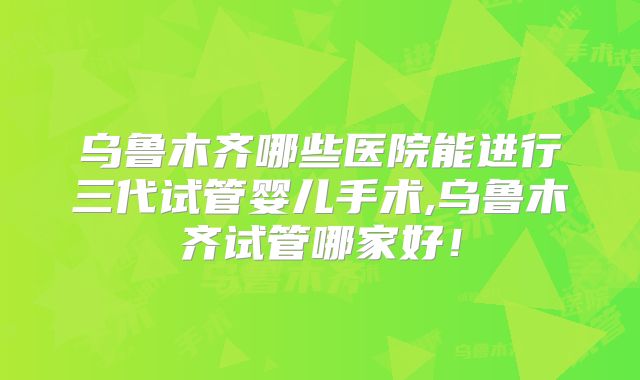 乌鲁木齐哪些医院能进行三代试管婴儿手术,乌鲁木齐试管哪家好！