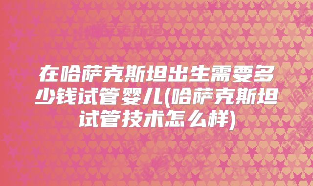 在哈萨克斯坦出生需要多少钱试管婴儿(哈萨克斯坦试管技术怎么样)
