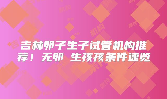 吉林卵子生子试管机构推荐！无卵�生孩孩条件速览
