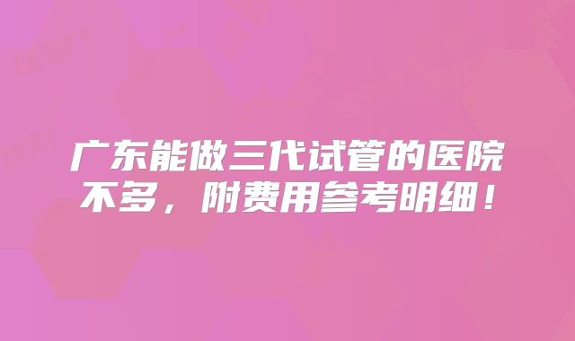 广东能做三代试管的医院不多,附费用参考明细!