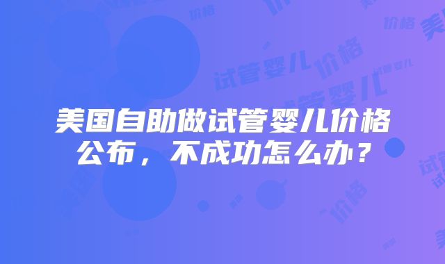 美国自助做试管婴儿价格公布,不成功怎么办?