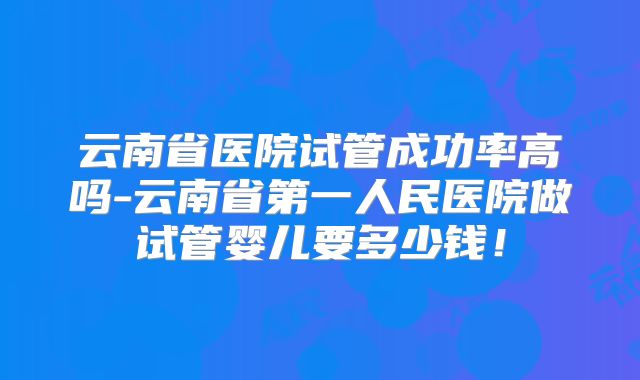 云南省医院试管成功率高吗-云南省第一人民医院做试管婴儿要多少钱!