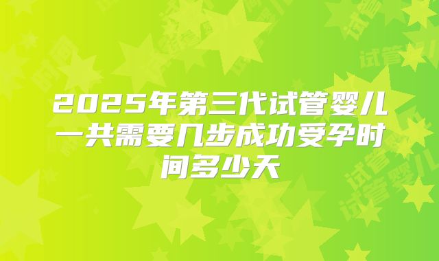 2025年第三代试管婴儿一共需要几步成功受孕时间多少天