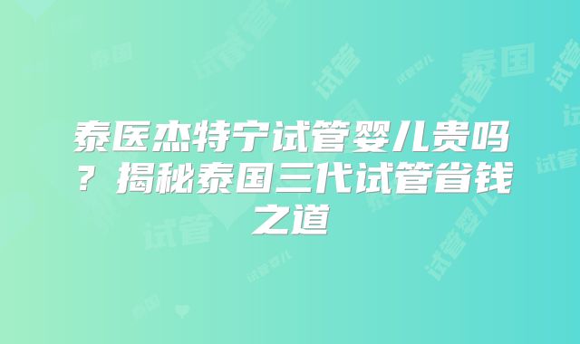 泰医杰特宁试管婴儿贵吗?揭秘泰国三代试管省钱之道