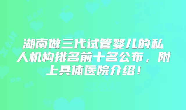 湖南做三代试管婴儿的私人机构排名前十名公布，附上具体医院介绍！
