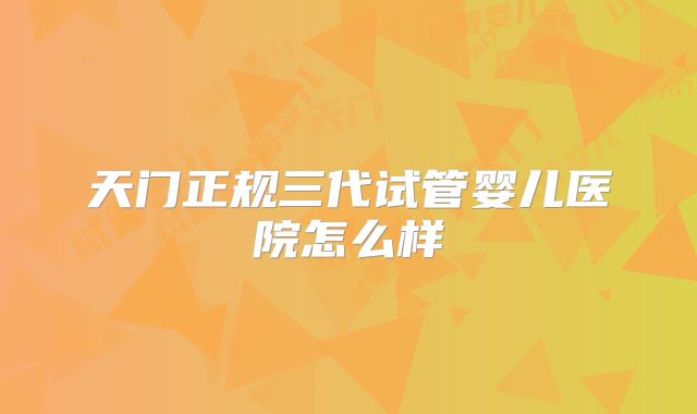 天门正规三代试管婴儿医院怎么样