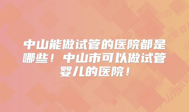 中山能做试管的医院都是哪些！中山市可以做试管婴儿的医院！