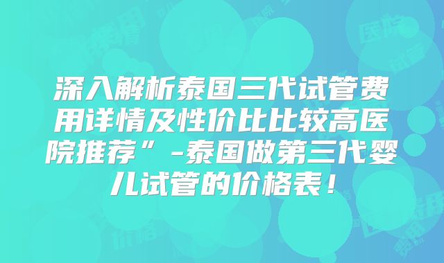 深入解析泰国三代试管费用详情及性价比比较高医院推荐”-泰国做第三代婴儿试管的价格表！