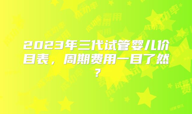 2023年三代试管婴儿价目表,周期费用一目了然?