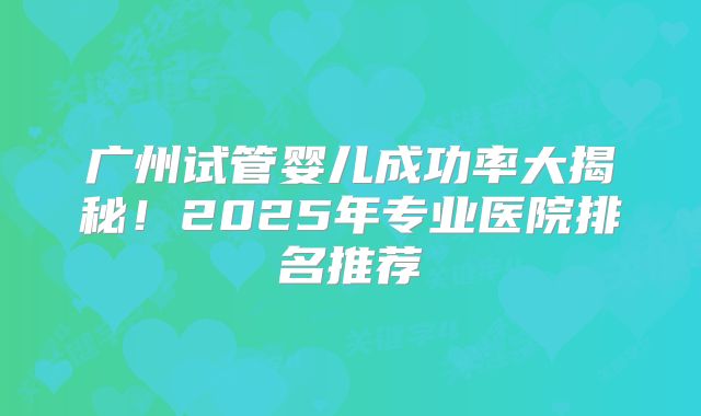 广州试管婴儿成功率大揭秘！2025年专业医院排名推荐