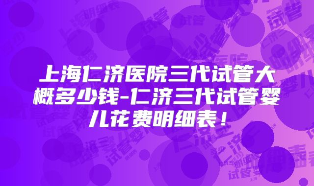 上海仁济医院三代试管大概多少钱-仁济三代试管婴儿花费明细表！