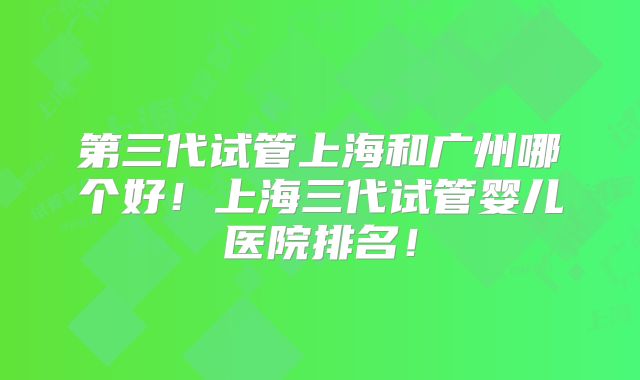 第三代试管上海和广州哪个好！上海三代试管婴儿医院排名！