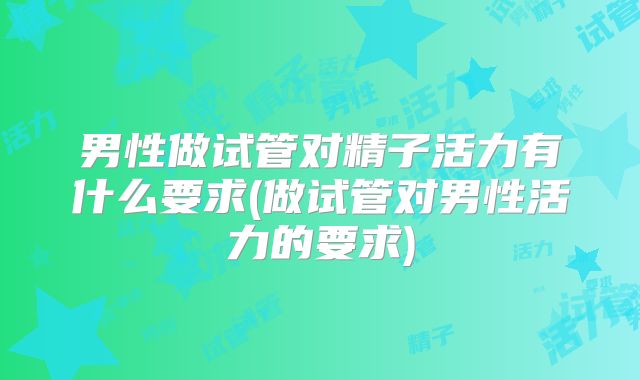 男性做试管对精子活力有什么要求(做试管对男性活力的要求)