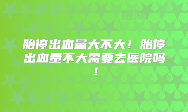胎停出血量大不大！胎停出血量不大需要去医院吗！