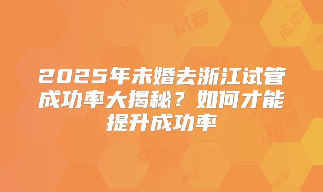 2025年未婚去浙江试管成功率大揭秘？如何才能提升成功率
