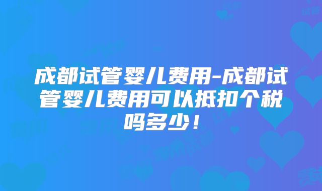 成都试管婴儿费用-成都试管婴儿费用可以抵扣个税吗多少！