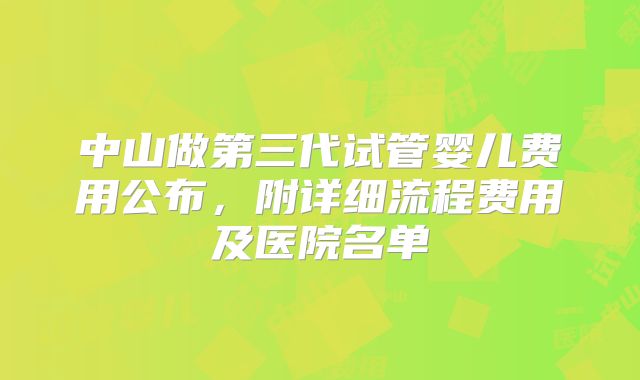 中山做第三代试管婴儿费用公布,附详细流程费用及医院名单