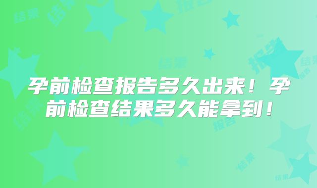 孕前检查报告多久出来!孕前检查结果多久能拿到!