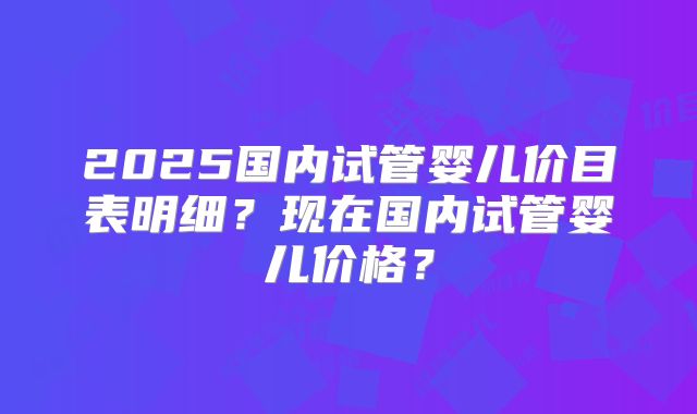 2025国内试管婴儿价目表明细?现在国内试管婴儿价格?