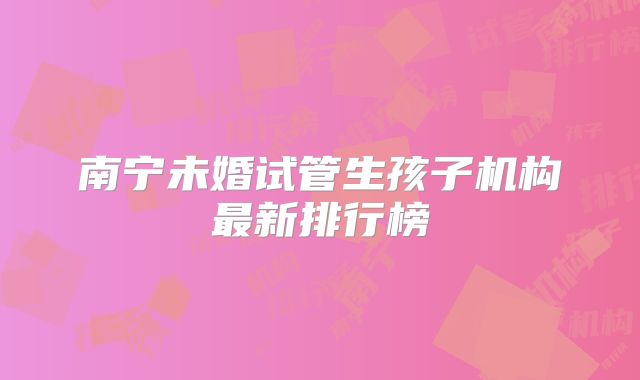 南宁未婚试管生孩子机构最新排行榜